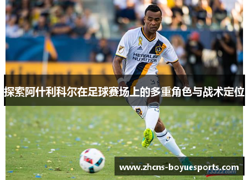探索阿什利科尔在足球赛场上的多重角色与战术定位 探索阿什利科尔在足球赛场上的多重角色与战术定位