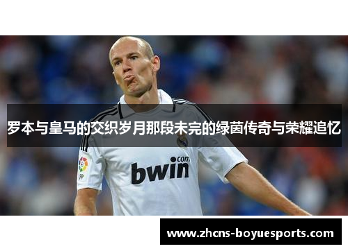 罗本与皇马的交织岁月那段未完的绿茵传奇与荣耀追忆