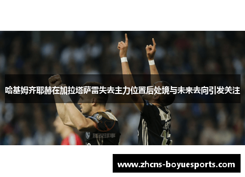 哈基姆齐耶赫在加拉塔萨雷失去主力位置后处境与未来去向引发关注