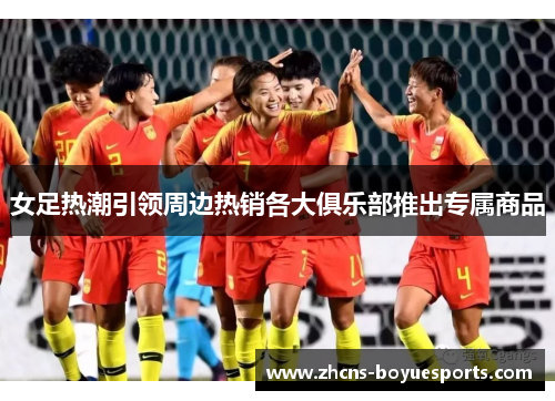 女足热潮引领周边热销各大俱乐部推出专属商品