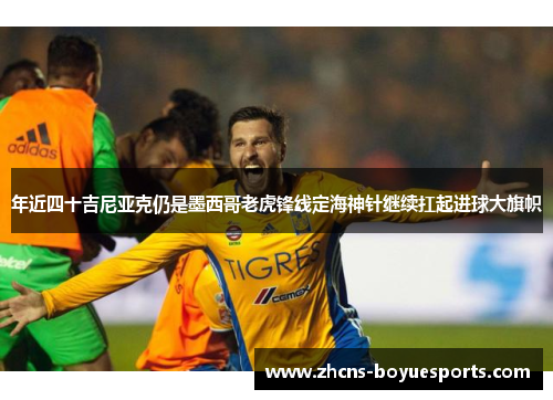 年近四十吉尼亚克仍是墨西哥老虎锋线定海神针继续扛起进球大旗帜