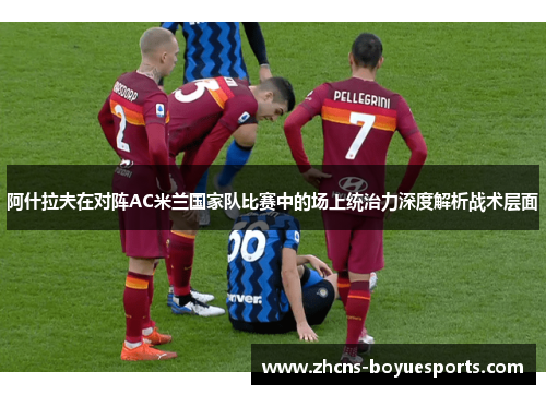 阿什拉夫在对阵AC米兰国家队比赛中的场上统治力深度解析战术层面 阿什拉夫在对阵AC米兰国家队比赛中的场上统治力深度解析战术层面